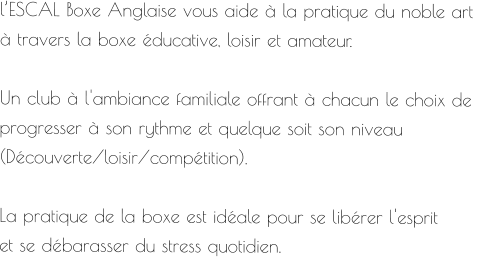 l’ESCAL Boxe Anglaise vous aide à la pratique du noble art  à travers la boxe éducative, loisir et amateur.  Un club à l'ambiance familiale offrant à chacun le choix de  progresser à son rythme et quelque soit son niveau  (Découverte/loisir/compétition).  La pratique de la boxe est idéale pour se libérer l'esprit  et se débarasser du stress quotidien.