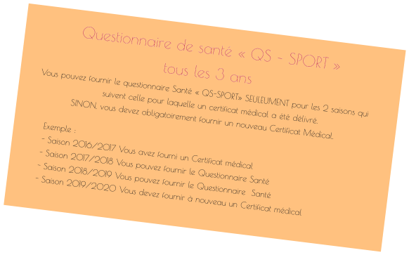 Questionnaire de santé « QS – SPORT »  tous les 3 ans Vous pouvez fournir le questionnaire Santé « QS-SPORT» SEULEUMENT pour les 2 saisons qui suivent celle pour laquelle un certificat médical a été délivré.  SINON, vous devez obligatoirement fournir un nouveau Certificat Médical.  Exemple :- Saison 2016/2017 Vous avez fourni un Certificat médical- Saison 2017/2018 Vous pouvez fournir le Questionnaire Santé - Saison 2018/2019 Vous pouvez fournir le Questionnaire  Santé- Saison 2019/2020 Vous devez fournir à nouveau un Certificat médical